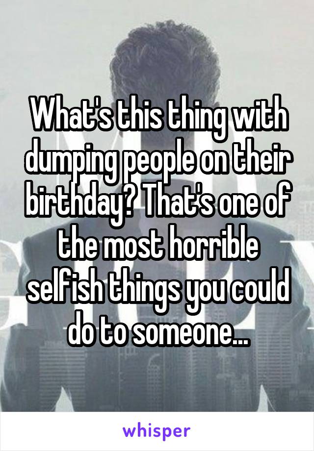 What's this thing with dumping people on their birthday? That's one of the most horrible selfish things you could do to someone...