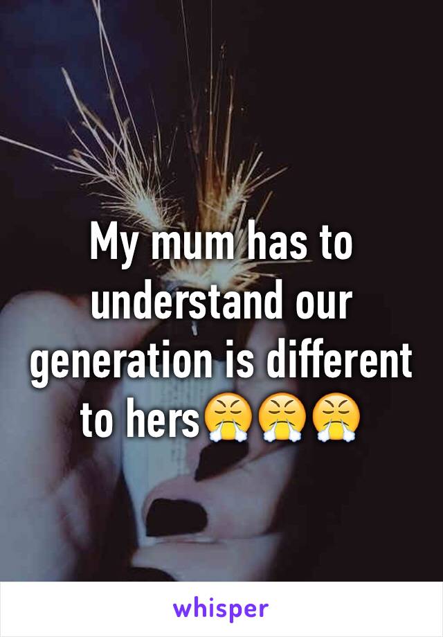 My mum has to understand our generation is different to hers😤😤😤