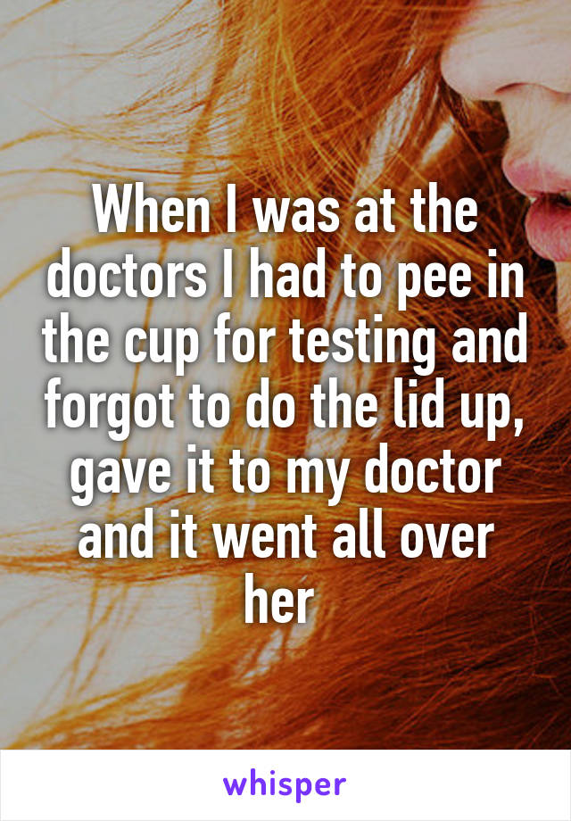 When I was at the doctors I had to pee in the cup for testing and forgot to do the lid up, gave it to my doctor and it went all over her 