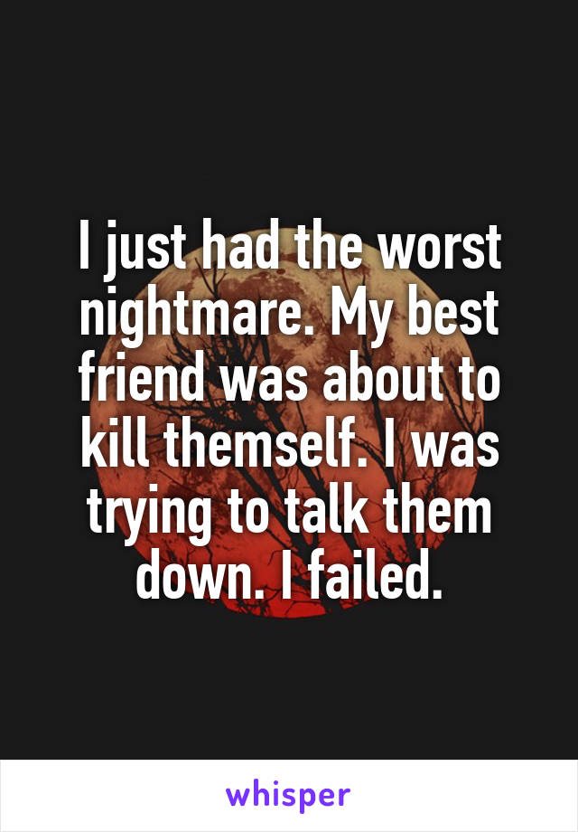 I just had the worst nightmare. My best friend was about to kill themself. I was trying to talk them down. I failed.