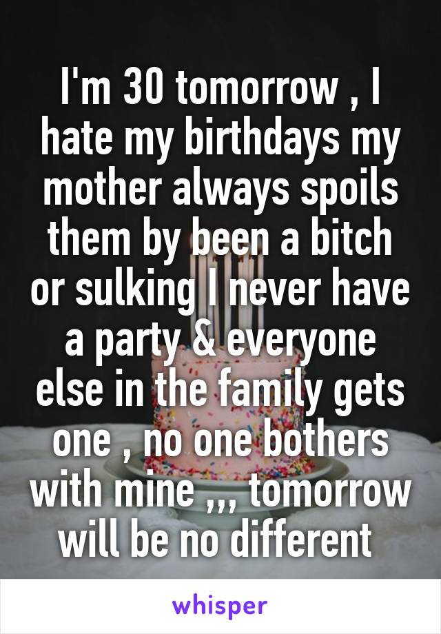 I'm 30 tomorrow , I hate my birthdays my mother always spoils them by been a bitch or sulking I never have a party & everyone else in the family gets one , no one bothers with mine ,,, tomorrow will be no different 