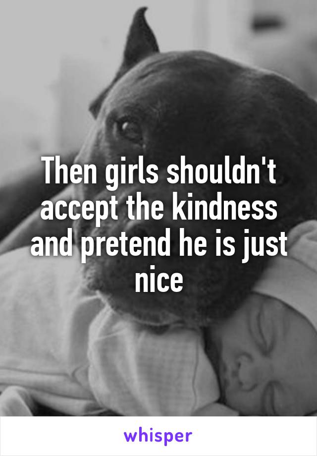 Then girls shouldn't accept the kindness and pretend he is just nice