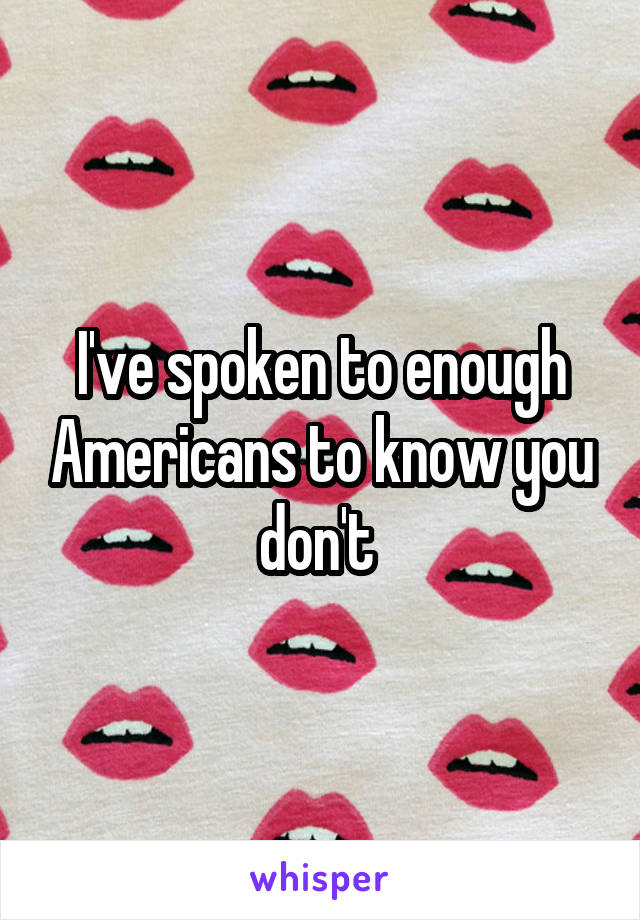 I've spoken to enough Americans to know you don't 