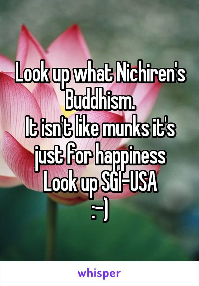 Look up what Nichiren's Buddhism.
It isn't like munks it's just for happiness
Look up SGI-USA
:-)