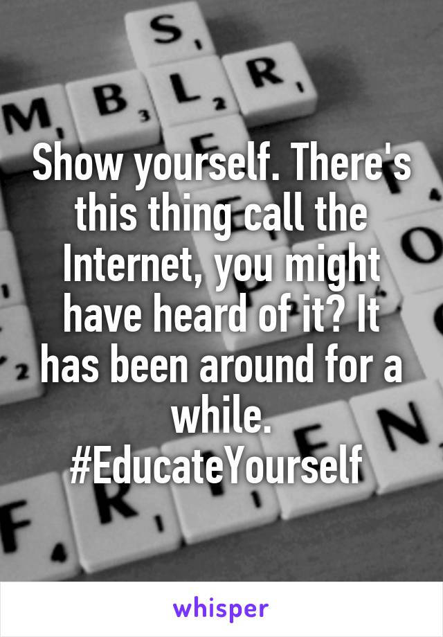 Show yourself. There's this thing call the Internet, you might have heard of it? It has been around for a while. #EducateYourself 