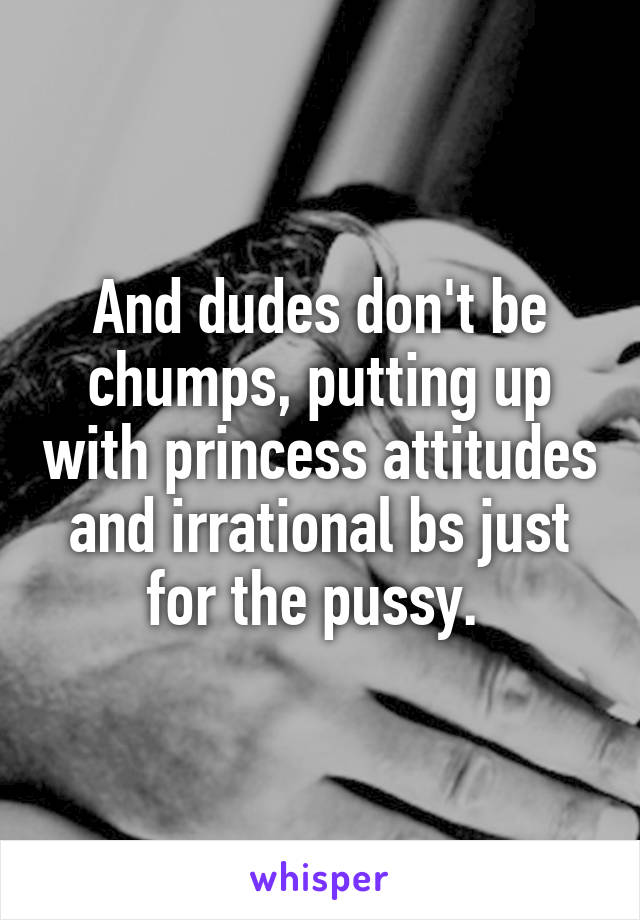 And dudes don't be chumps, putting up with princess attitudes and irrational bs just for the pussy. 