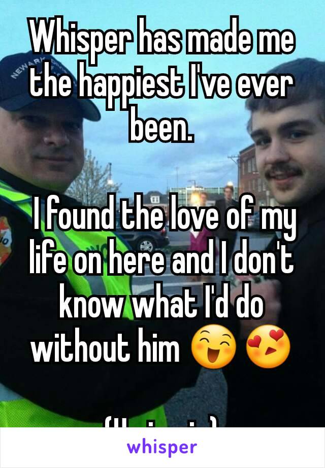 Whisper has made me the happiest I've ever been.

 I found the love of my life on here and I don't know what I'd do without him 😄😍

(Us in pic)