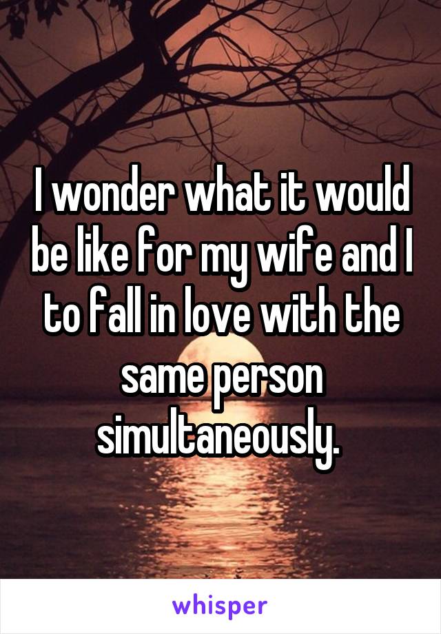 I wonder what it would be like for my wife and I to fall in love with the same person simultaneously. 