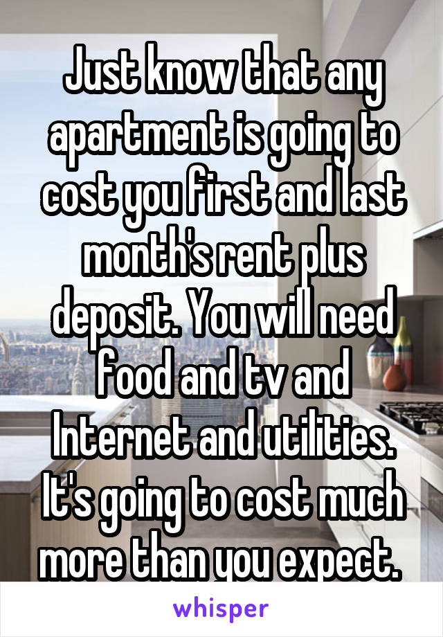 Just know that any apartment is going to cost you first and last month's rent plus deposit. You will need food and tv and Internet and utilities. It's going to cost much more than you expect. 