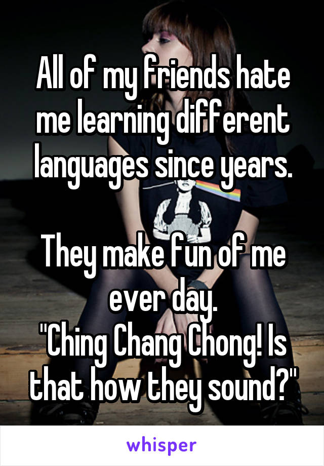 All of my friends hate me learning different languages since years.

They make fun of me ever day.
"Ching Chang Chong! Is that how they sound?"