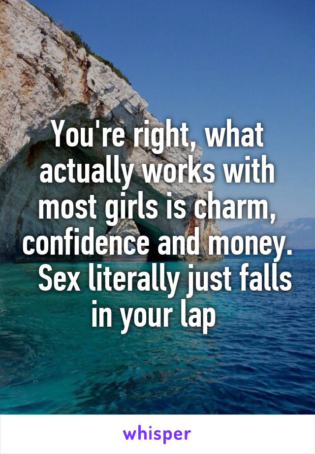 You're right, what actually works with most girls is charm, confidence and money.   Sex literally just falls in your lap 