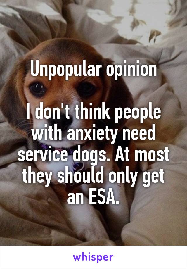 Unpopular opinion

I don't think people with anxiety need service dogs. At most they should only get an ESA.