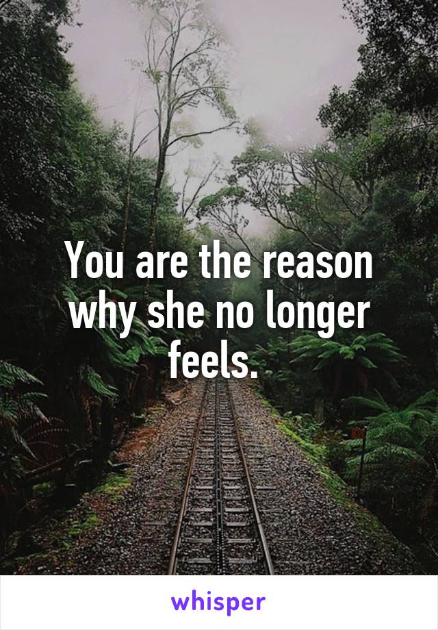 You are the reason why she no longer feels. 