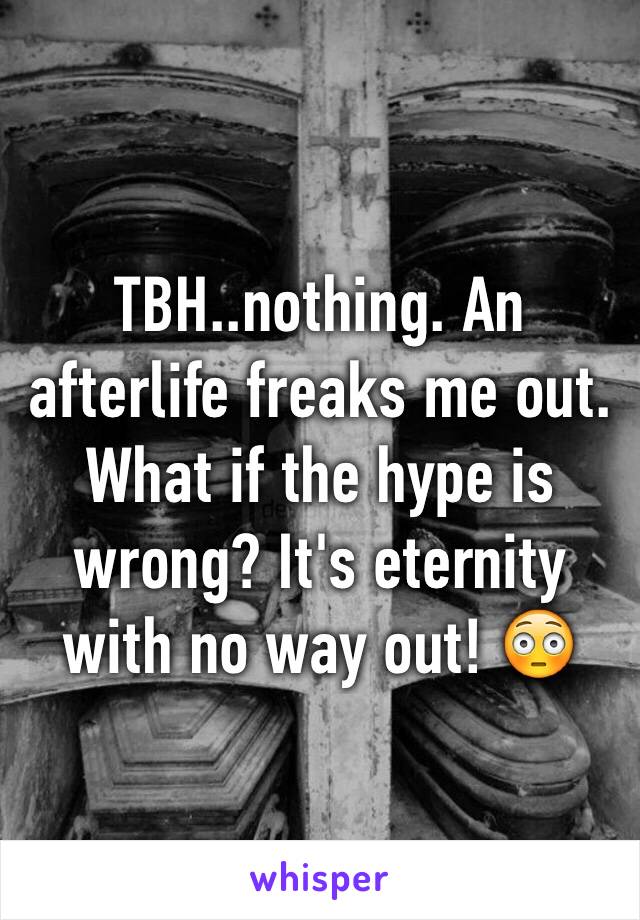 TBH..nothing. An afterlife freaks me out. What if the hype is wrong? It's eternity with no way out! 😳