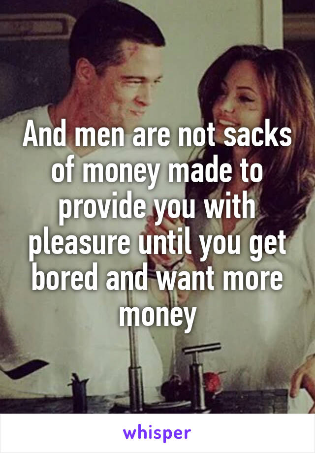 And men are not sacks of money made to provide you with pleasure until you get bored and want more money