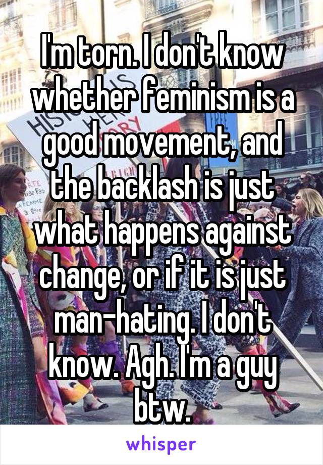 I'm torn. I don't know whether feminism is a good movement, and the backlash is just what happens against change, or if it is just man-hating. I don't know. Agh. I'm a guy btw.