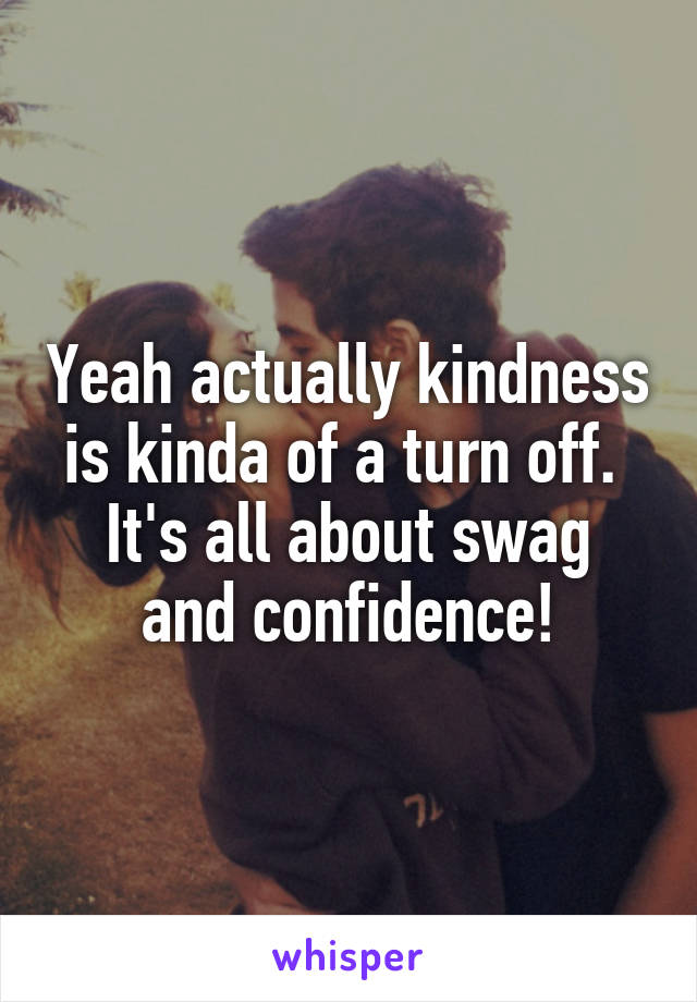 Yeah actually kindness is kinda of a turn off. 
It's all about swag and confidence!