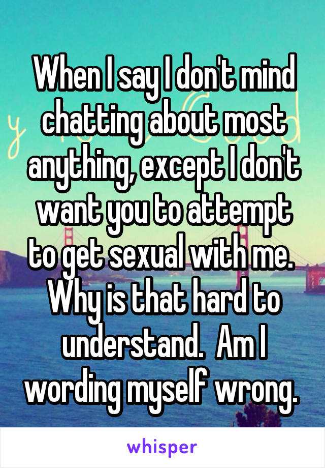 When I say I don't mind chatting about most anything, except I don't want you to attempt to get sexual with me.  Why is that hard to understand.  Am I wording myself wrong. 