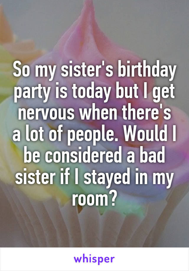 So my sister's birthday party is today but I get nervous when there's a lot of people. Would I be considered a bad sister if I stayed in my room?