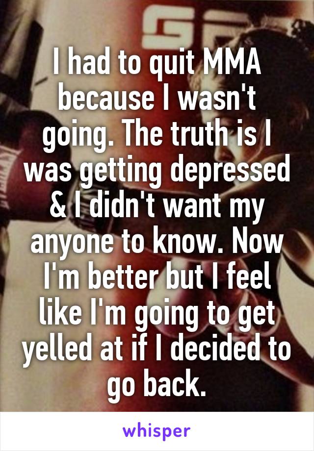 I had to quit MMA because I wasn't going. The truth is I was getting depressed & I didn't want my anyone to know. Now I'm better but I feel like I'm going to get yelled at if I decided to go back.