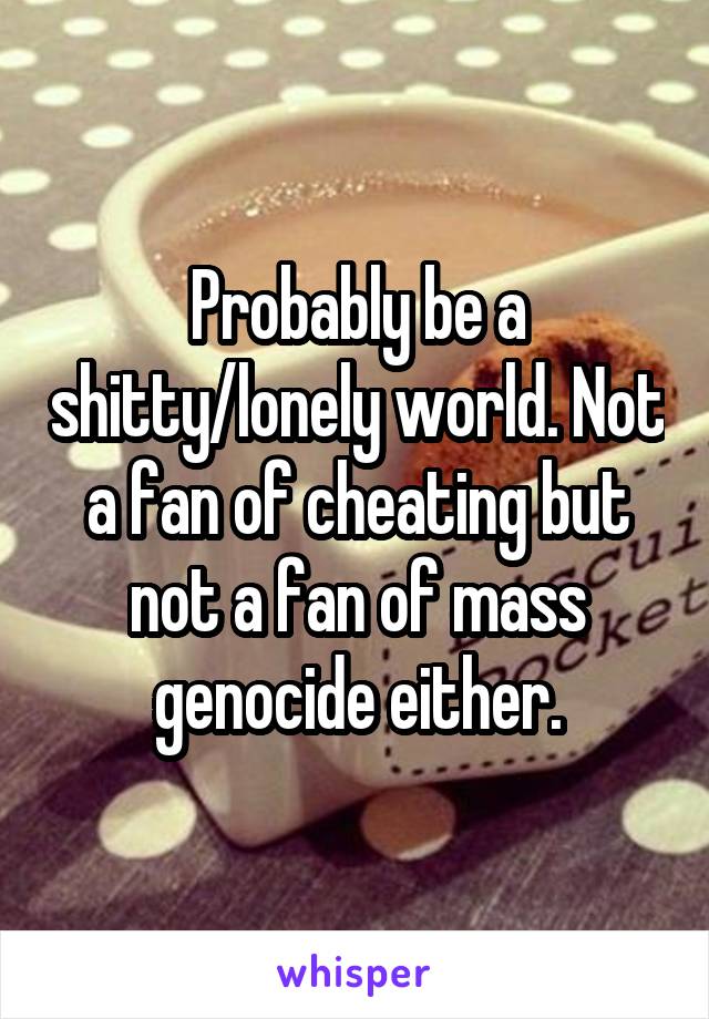 Probably be a shitty/lonely world. Not a fan of cheating but not a fan of mass genocide either.