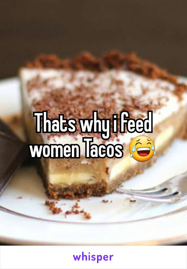 Thats why i feed women Tacos 😂