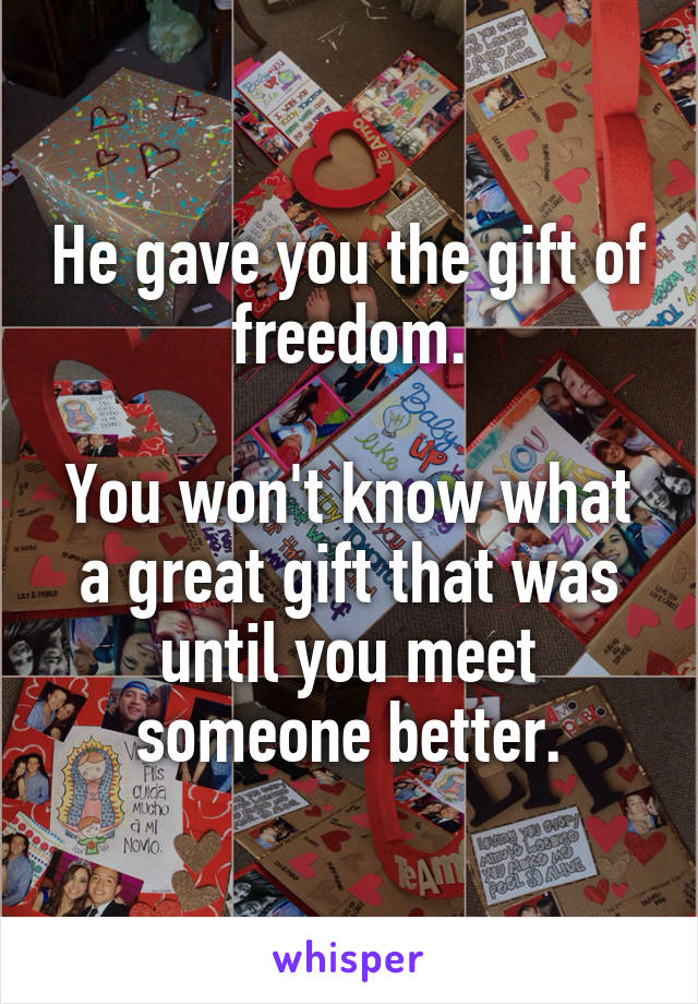 He gave you the gift of freedom.

You won't know what a great gift that was until you meet someone better.