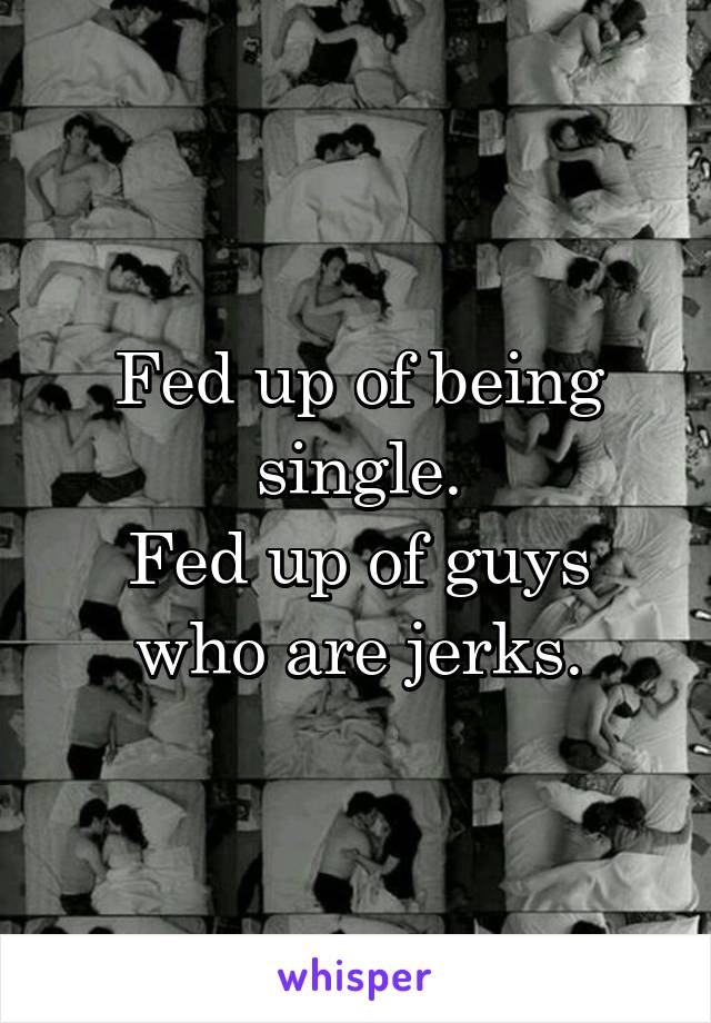 Fed up of being single.
Fed up of guys who are jerks.