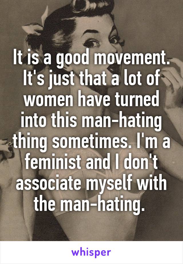 It is a good movement. It's just that a lot of women have turned into this man-hating thing sometimes. I'm a feminist and I don't associate myself with the man-hating. 