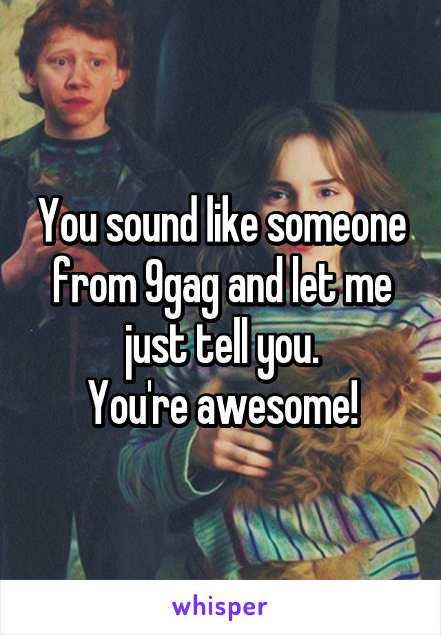 You sound like someone from 9gag and let me just tell you.
You're awesome!