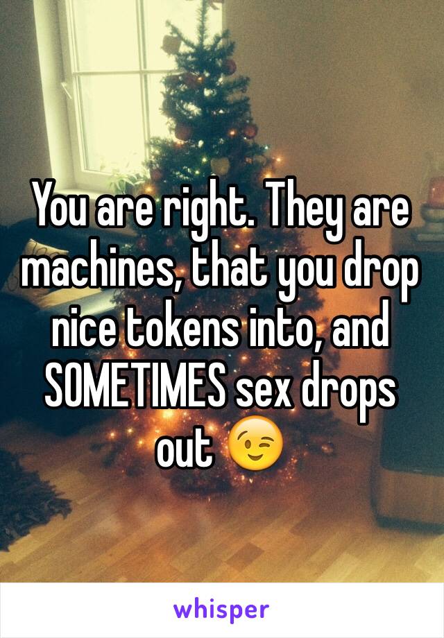 You are right. They are machines, that you drop nice tokens into, and  SOMETIMES sex drops out 😉