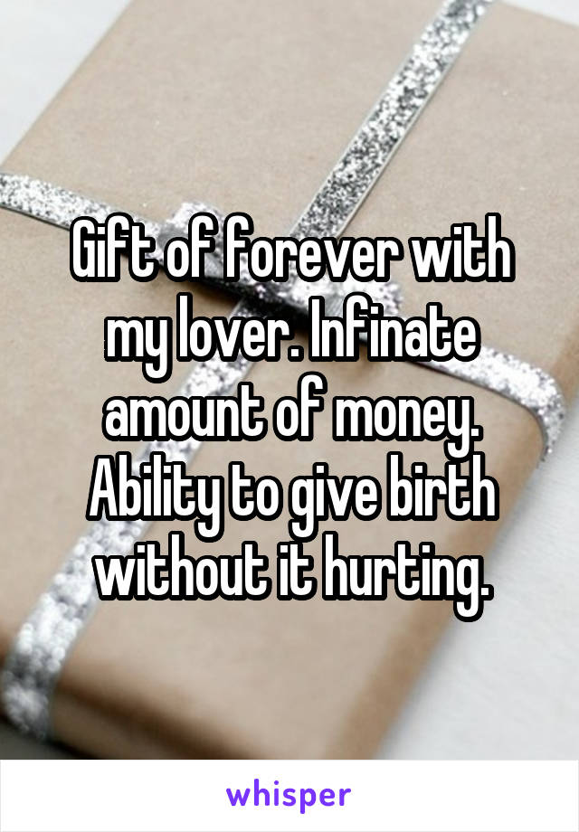 Gift of forever with my lover. Infinate amount of money. Ability to give birth without it hurting.