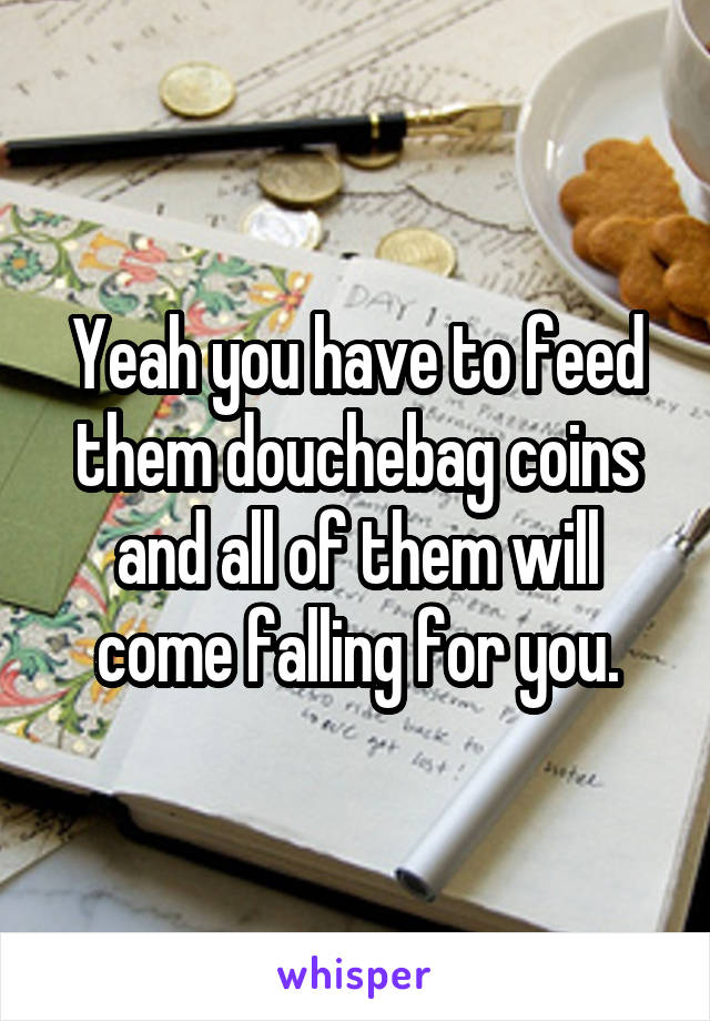 Yeah you have to feed them douchebag coins and all of them will come falling for you.