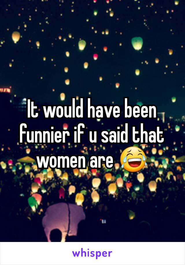 It would have been funnier if u said that women are 😂