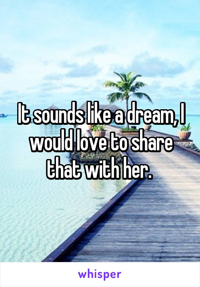 It sounds like a dream, I would love to share that with her. 