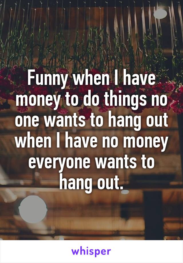 Funny when I have money to do things no one wants to hang out when I have no money everyone wants to hang out.