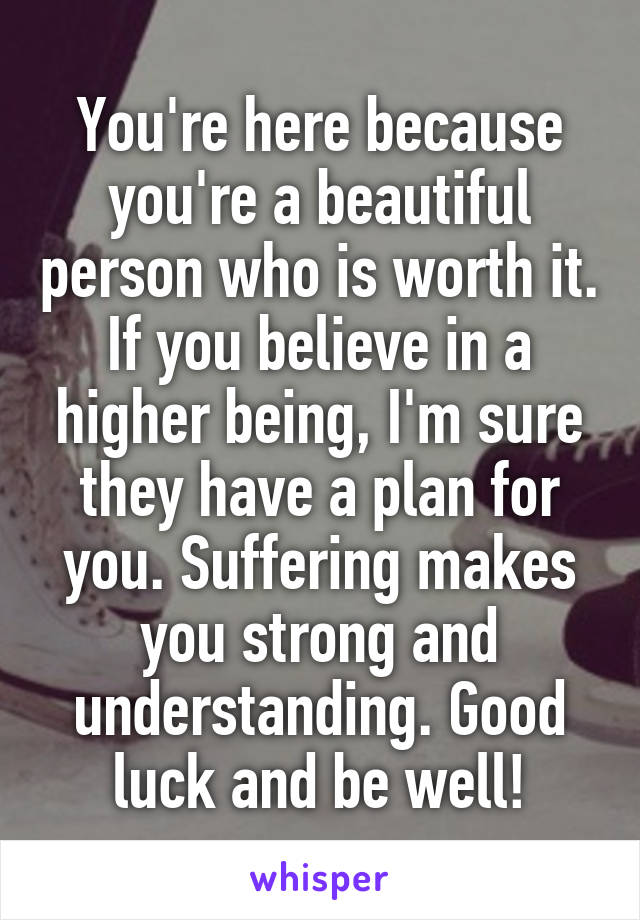 You're here because you're a beautiful person who is worth it. If you believe in a higher being, I'm sure they have a plan for you. Suffering makes you strong and understanding. Good luck and be well!