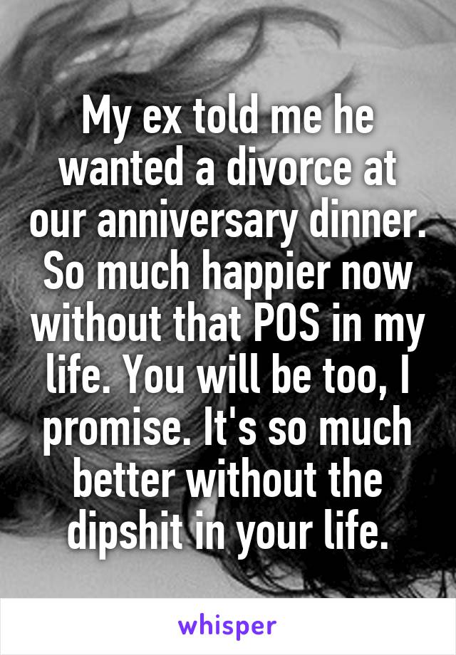 My ex told me he wanted a divorce at our anniversary dinner. So much happier now without that POS in my life. You will be too, I promise. It's so much better without the dipshit in your life.