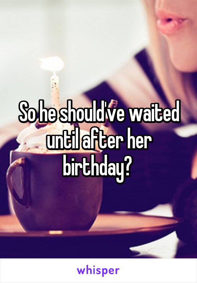 So he should've waited until after her birthday? 