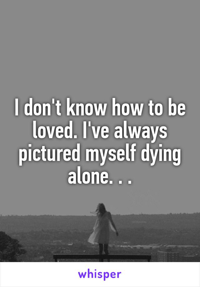 I don't know how to be loved. I've always pictured myself dying alone. . .