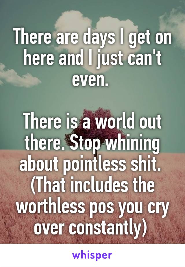 There are days I get on here and I just can't even. 

There is a world out there. Stop whining about pointless shit. 
(That includes the worthless pos you cry over constantly) 