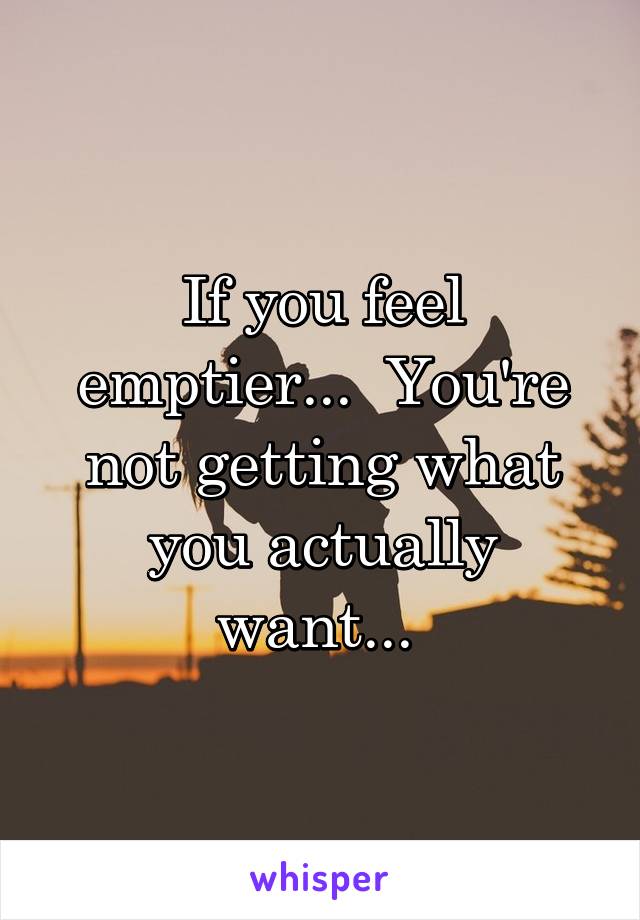 If you feel emptier...  You're not getting what you actually want... 