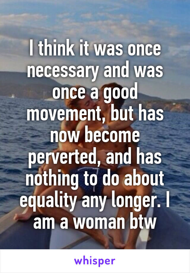I think it was once necessary and was once a good movement, but has now become perverted, and has nothing to do about equality any longer. I am a woman btw