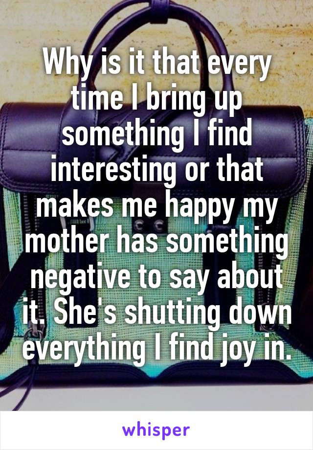 Why is it that every time I bring up something I find interesting or that makes me happy my mother has something negative to say about it. She's shutting down everything I find joy in. 
