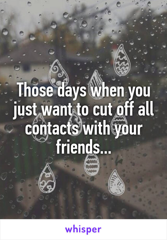 Those days when you just want to cut off all contacts with your friends...