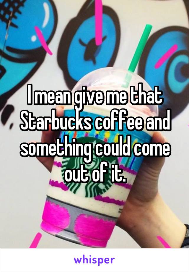 I mean give me that Starbucks coffee and something could come out of it.