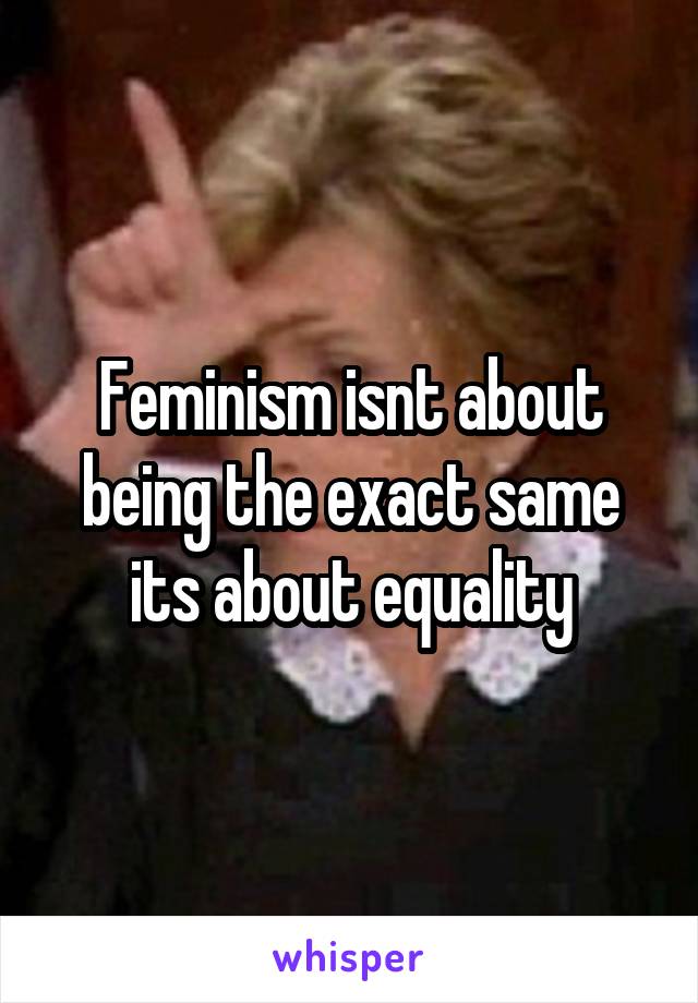 Feminism isnt about being the exact same its about equality