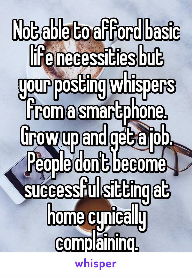 Not able to afford basic life necessities but your posting whispers from a smartphone. Grow up and get a job. People don't become successful sitting at home cynically complaining.