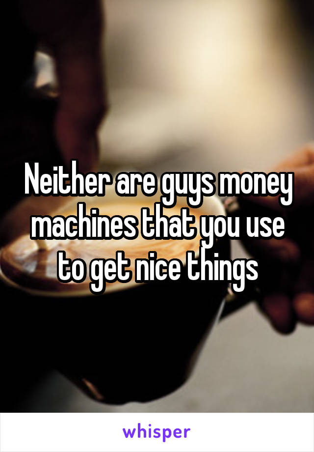 Neither are guys money machines that you use to get nice things