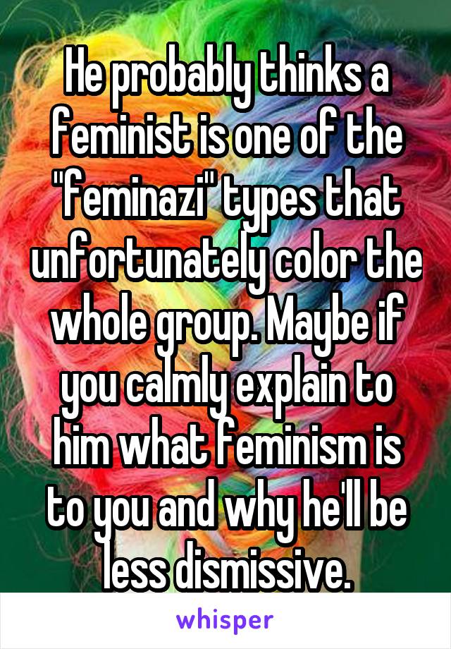 He probably thinks a feminist is one of the "feminazi" types that unfortunately color the whole group. Maybe if you calmly explain to him what feminism is to you and why he'll be less dismissive.